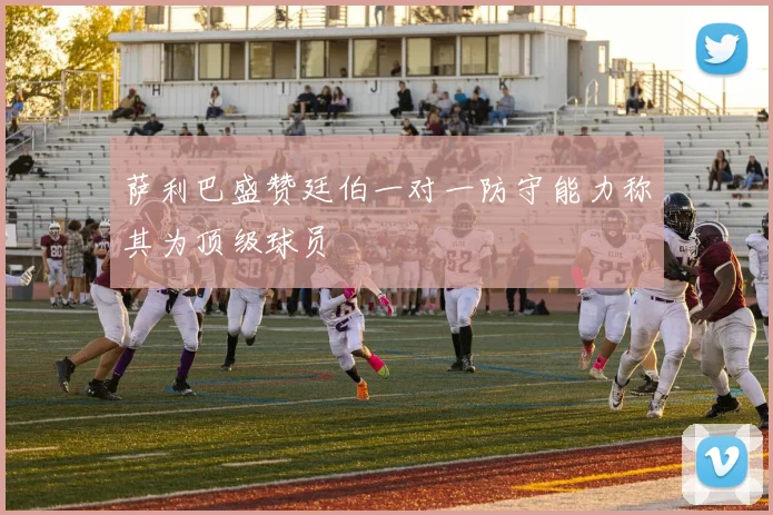 萨利巴盛赞廷伯一对一防守能力称其为顶级球员