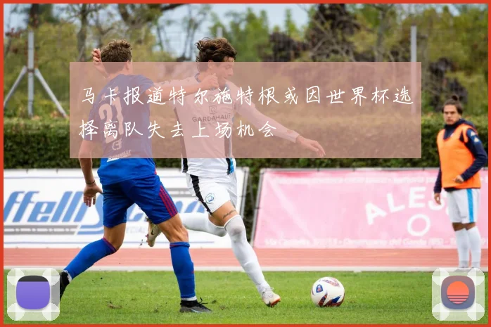 马卡报道特尔施特根或因世界杯选择离队失去上场机会