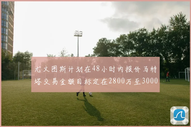 尤文图斯计划在48小时内报价马特塔交易金额目标定在2800万至3000万欧元