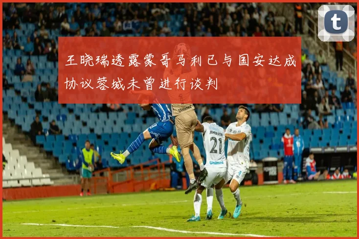 王晓瑞透露蒙哥马利已与国安达成协议蓉城未曾进行谈判