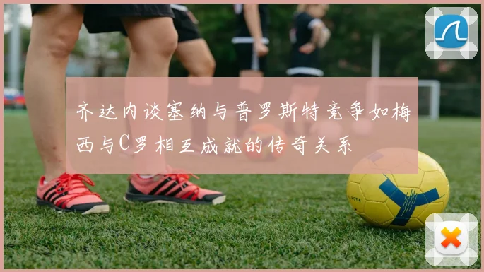 齐达内谈塞纳与普罗斯特竞争如梅西与C罗相互成就的传奇关系