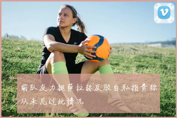 前队友力挺萨拉赫反驳自私指责称从未见过此情况