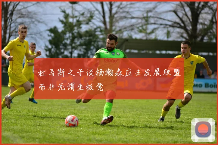 杜马斯之子谈杨瀚森应去发展联盟而非无谓坐板凳