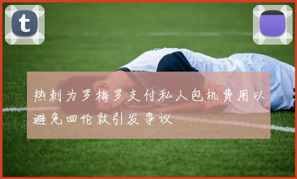 热刺为罗梅罗支付私人包机费用以避免回伦敦引发争议