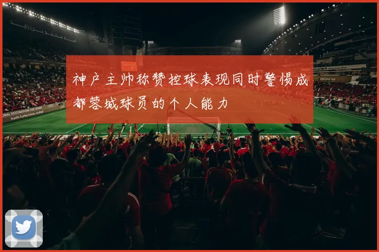 神户主帅称赞控球表现同时警惕成都蓉城球员的个人能力