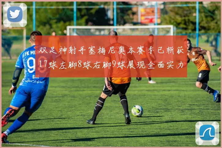 双足神射手塞梅尼奥本赛季已斩获17球左脚8球右脚9球展现全面实力