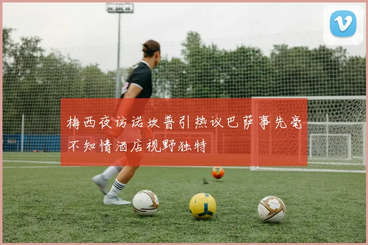 梅西夜访诺坎普引热议巴萨事先毫不知情酒店视野独特