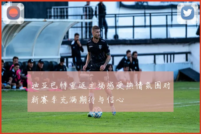 迪亚巴特重返主场感受热情氛围对新赛季充满期待与信心