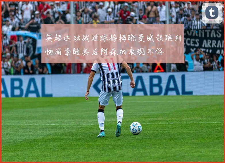 英超运动战进球榜揭晓曼城领跑利物浦紧随其后阿森纳表现不俗