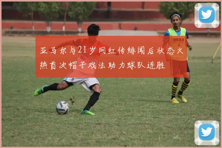 亚马尔与21岁网红传绯闻后状态火热首次帽子戏法助力球队连胜