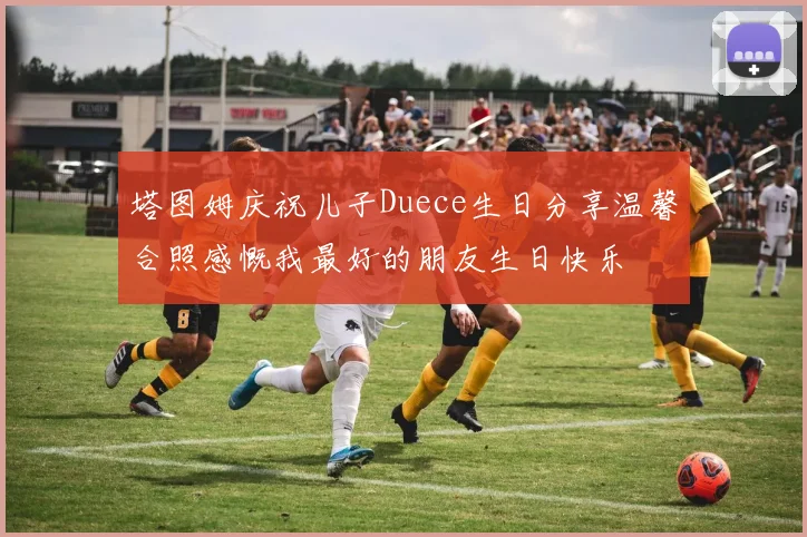 塔图姆庆祝儿子Duece生日分享温馨合照感慨我最好的朋友生日快乐