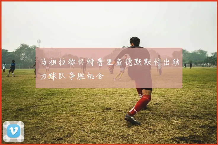 马祖拉称怀特普里查德默默付出助力球队争胜机会