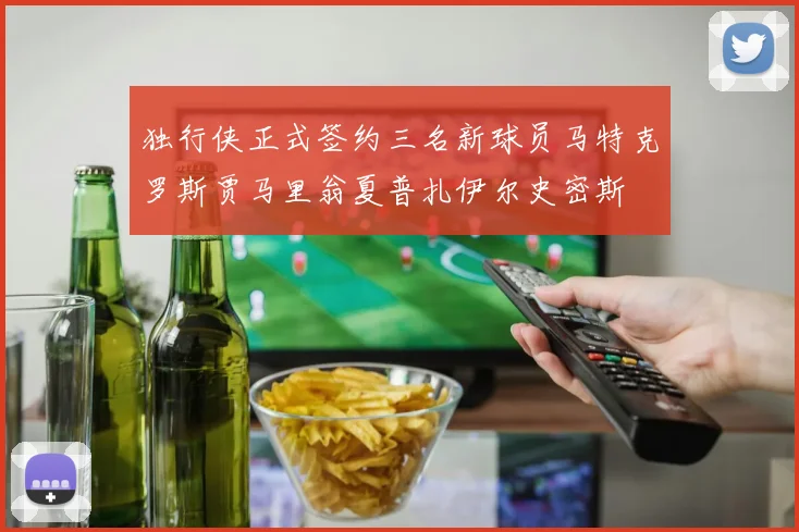 独行侠正式签约三名新球员马特克罗斯贾马里翁夏普扎伊尔史密斯