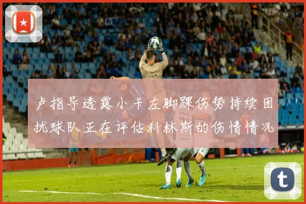 卢指导透露小卡左脚踝伤势持续困扰球队正在评估科林斯的伤情情况