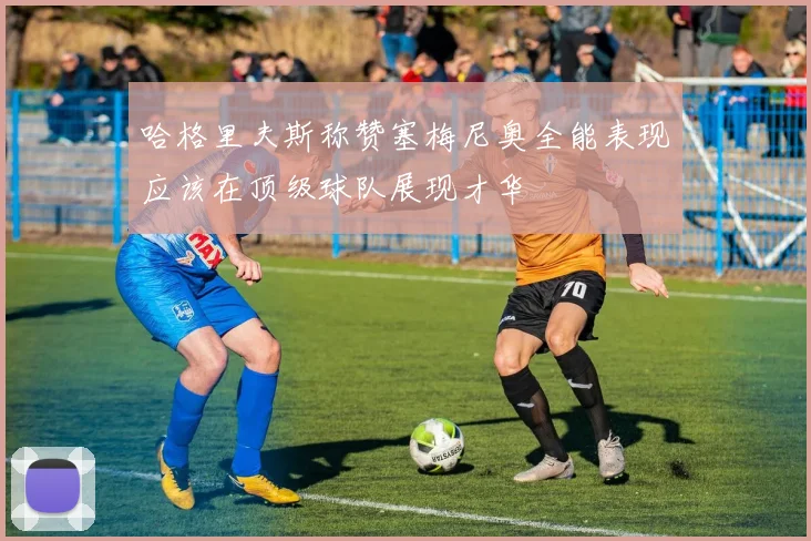 哈格里夫斯称赞塞梅尼奥全能表现应该在顶级球队展现才华