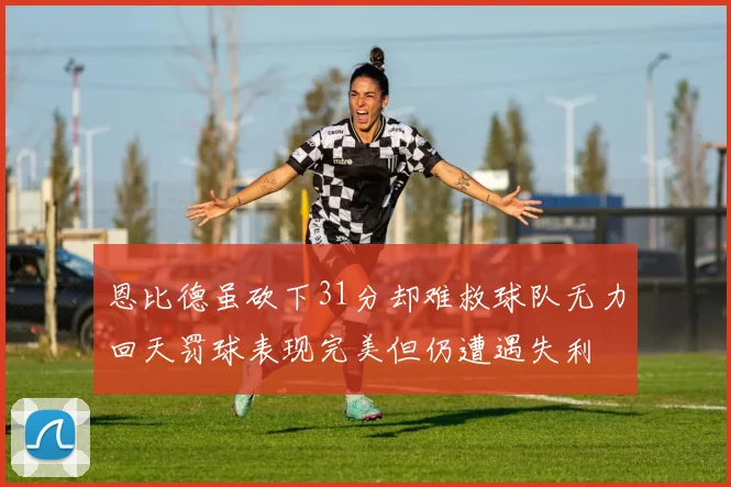 恩比德虽砍下31分却难救球队无力回天罚球表现完美但仍遭遇失利