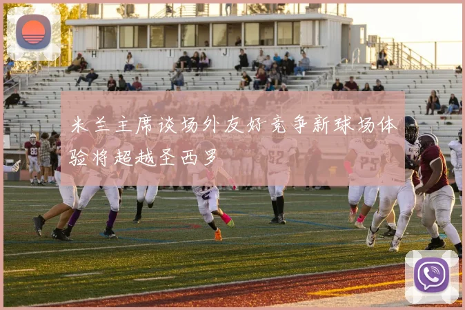 米兰主席谈场外友好竞争新球场体验将超越圣西罗