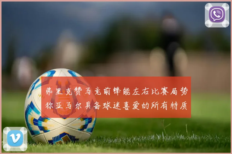 弗里克赞马竞前锋能左右比赛局势称亚马尔具备球迷喜爱的所有特质