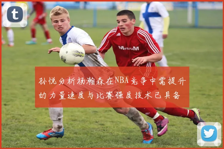 孙悦分析杨瀚森在NBA竞争中需提升的力量速度与比赛强度技术已具备
