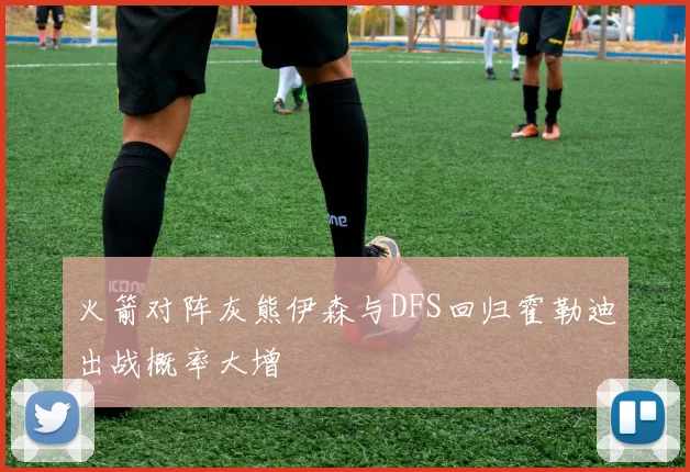 火箭对阵灰熊伊森与DFS回归霍勒迪出战概率大增