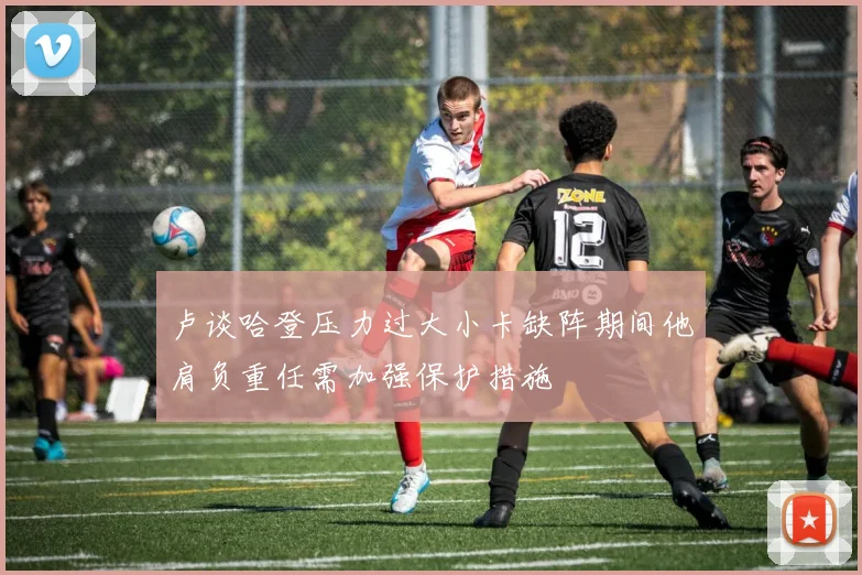 卢谈哈登压力过大小卡缺阵期间他肩负重任需加强保护措施