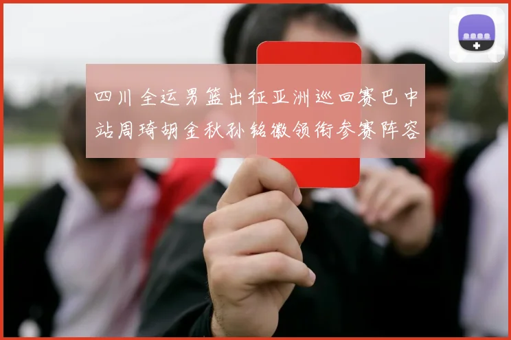 四川全运男篮出征亚洲巡回赛巴中站周琦胡金秋孙铭徽领衔参赛阵容