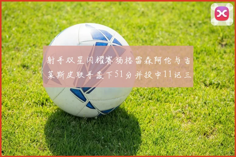 射手双星闪耀赛场格雷森阿伦与吉莱斯皮联手轰下51分并投中11记三分球