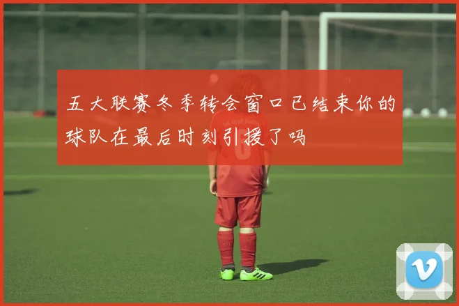 五大联赛冬季转会窗口已结束你的球队在最后时刻引援了吗