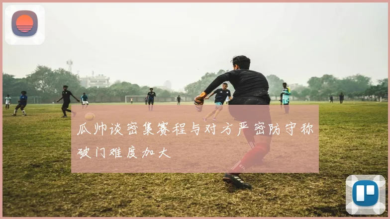 瓜帅谈密集赛程与对方严密防守称破门难度加大