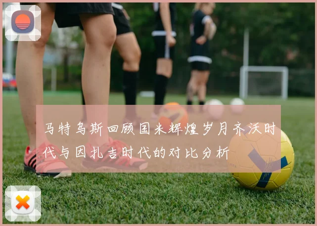 马特乌斯回顾国米辉煌岁月齐沃时代与因扎吉时代的对比分析