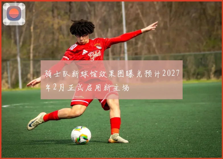 骑士队新球馆效果图曝光预计2027年2月正式启用新主场