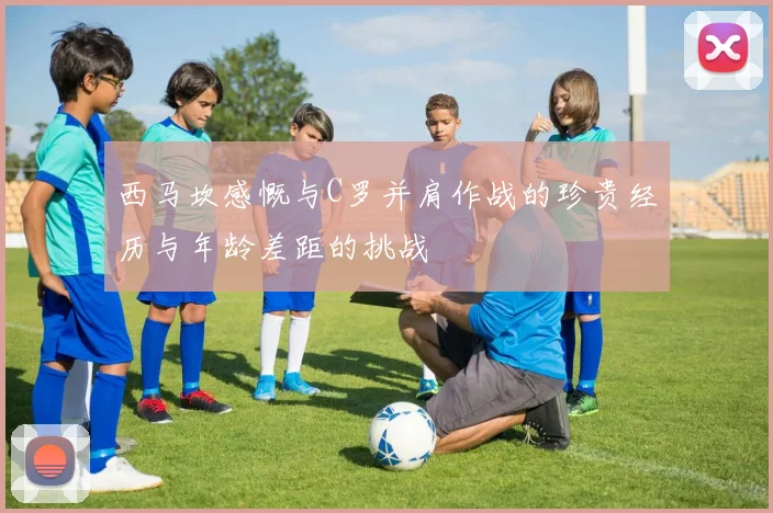 西马坎感慨与C罗并肩作战的珍贵经历与年龄差距的挑战