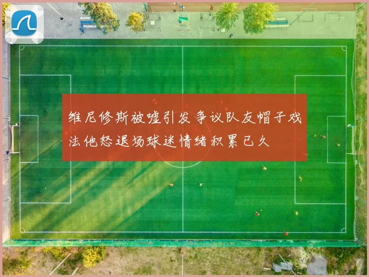 维尼修斯被嘘引发争议队友帽子戏法他怒退场球迷情绪积累已久