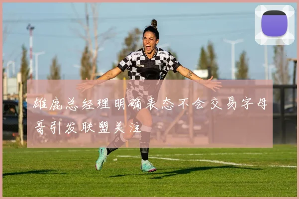 雄鹿总经理明确表态不会交易字母哥引发联盟关注