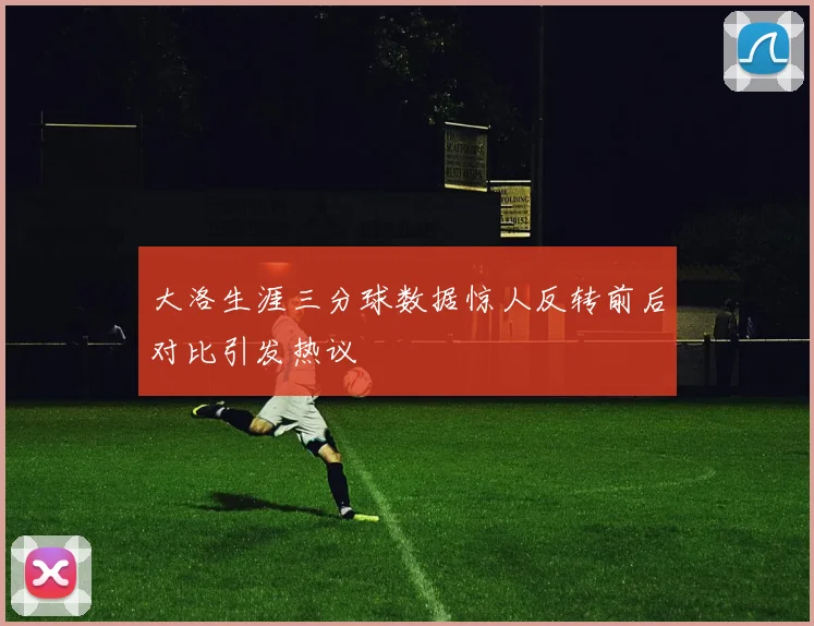 大洛生涯三分球数据惊人反转前后对比引发热议