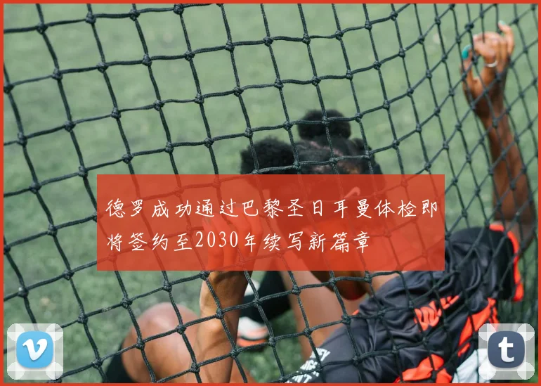 德罗成功通过巴黎圣日耳曼体检即将签约至2030年续写新篇章