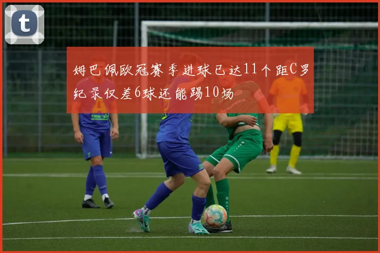 姆巴佩欧冠赛季进球已达11个距C罗纪录仅差6球还能踢10场