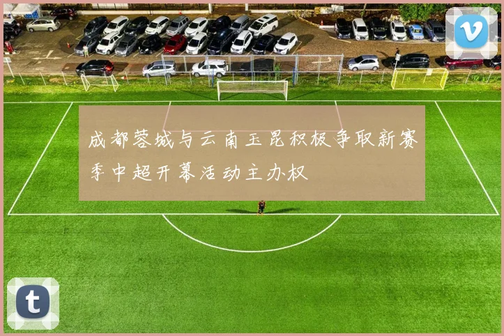 成都蓉城与云南玉昆积极争取新赛季中超开幕活动主办权