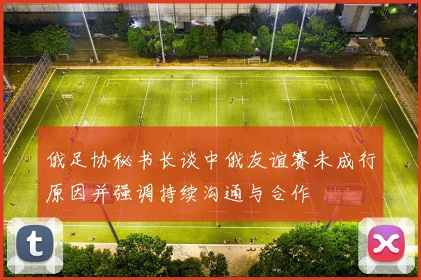 俄足协秘书长谈中俄友谊赛未成行原因并强调持续沟通与合作