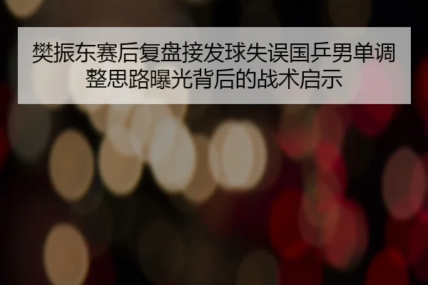 樊振东赛后复盘接发球失误国乒男单调整思路曝光背后的战术启示